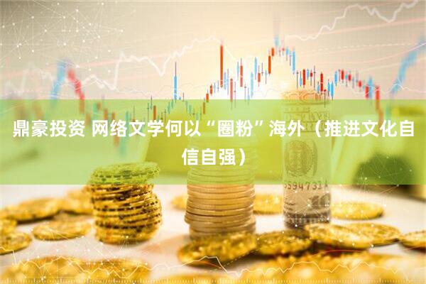 鼎豪投资 网络文学何以“圈粉”海外（推进文化自信自强）