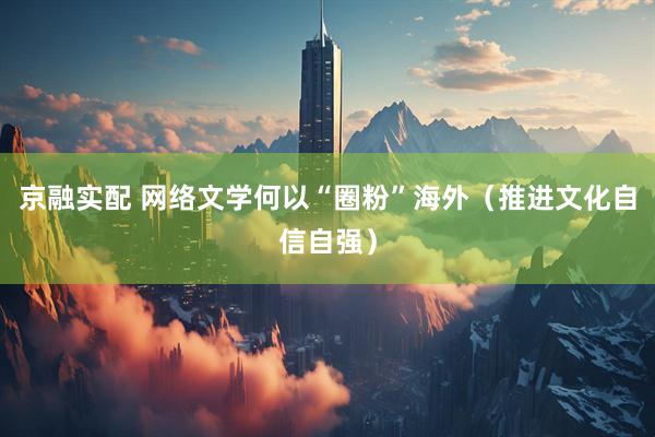 京融实配 网络文学何以“圈粉”海外（推进文化自信自强）