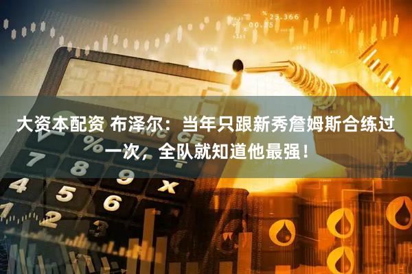 大资本配资 布泽尔：当年只跟新秀詹姆斯合练过一次，全队就知道他最强！