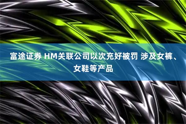 富途证券 HM关联公司以次充好被罚 涉及女裤、女鞋等产品