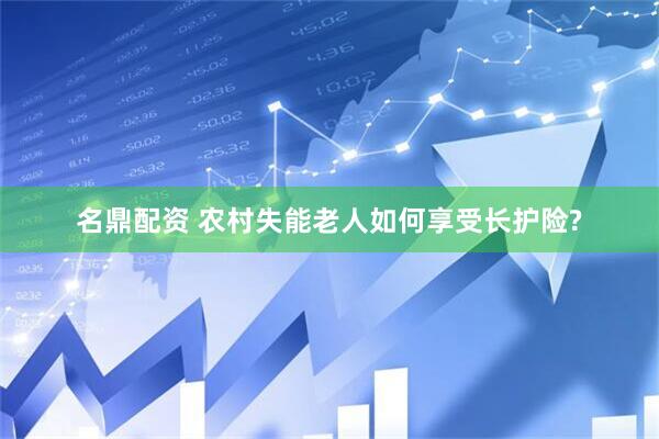 名鼎配资 农村失能老人如何享受长护险?