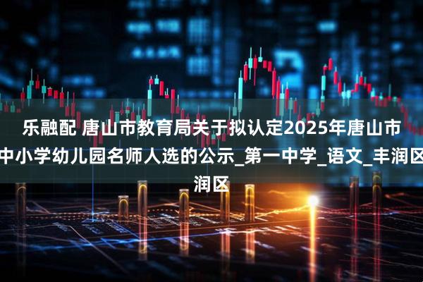 乐融配 唐山市教育局关于拟认定2025年唐山市中小学幼儿园名师人选的公示_第一中学_语文_丰润区