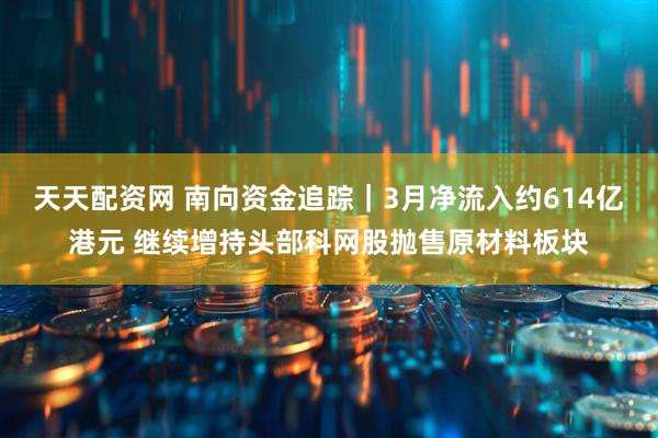 天天配资网 南向资金追踪｜3月净流入约614亿港元 继续增持头部科网股抛售原材料板块