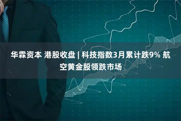 华霖资本 港股收盘 | 科技指数3月累计跌9% 航空黄金股领跌市场