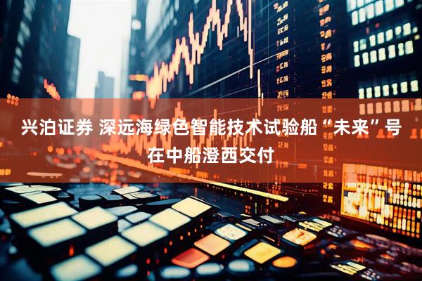 兴泊证券 深远海绿色智能技术试验船“未来”号在中船澄西交付