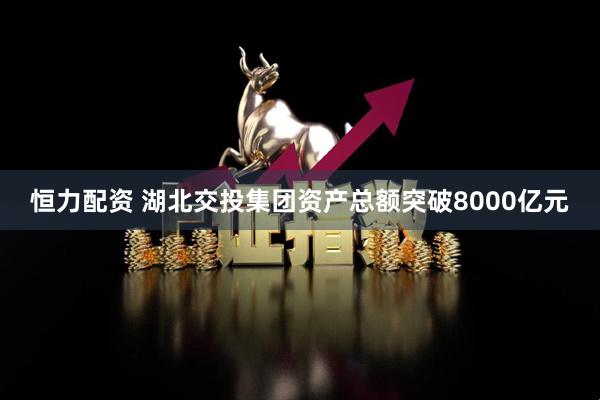 恒力配资 湖北交投集团资产总额突破8000亿元