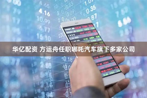华亿配资 方运舟任职哪吒汽车旗下多家公司