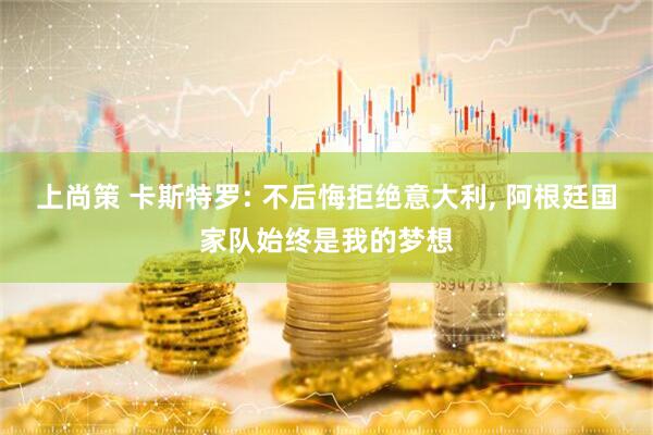 上尚策 卡斯特罗: 不后悔拒绝意大利, 阿根廷国家队始终是我的梦想
