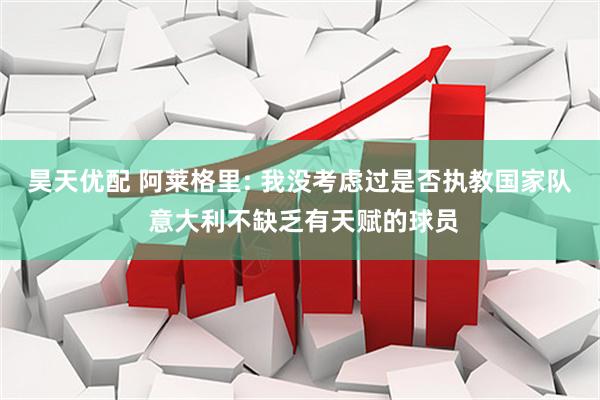 昊天优配 阿莱格里: 我没考虑过是否执教国家队 意大利不缺乏有天赋的球员