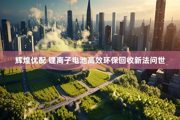 辉煌优配 锂离子电池高效环保回收新法问世