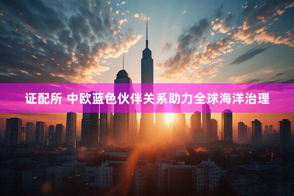 证配所 中欧蓝色伙伴关系助力全球海洋治理