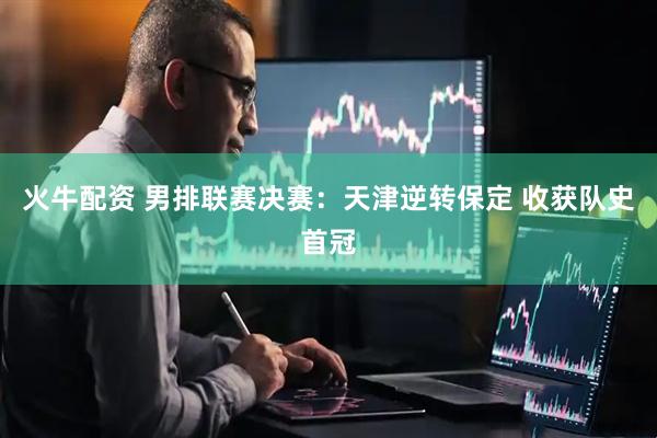 火牛配资 男排联赛决赛：天津逆转保定 收获队史首冠