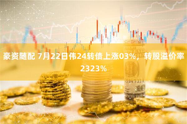 豪资随配 7月22日伟24转债上涨03%，转股溢价率2323%