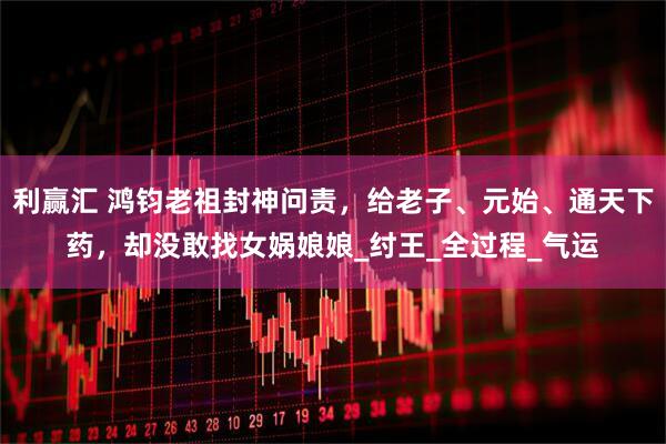 利赢汇 鸿钧老祖封神问责，给老子、元始、通天下药，却没敢找女娲娘娘_纣王_全过程_气运