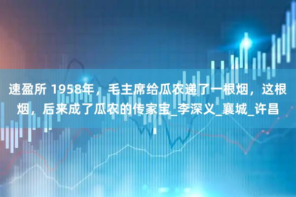 速盈所 1958年，毛主席给瓜农递了一根烟，这根烟，后来成了瓜农的传家宝_李深义_襄城_许昌