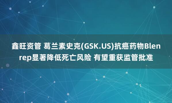 鑫旺资管 葛兰素史克(GSK.US)抗癌药物Blenrep显著降低死亡风险 有望重获监管批准