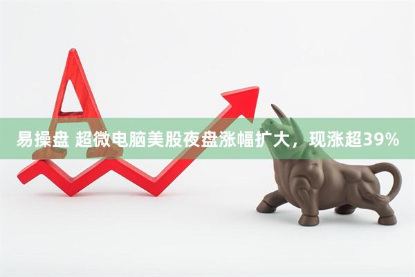 易操盘 超微电脑美股夜盘涨幅扩大，现涨超39%