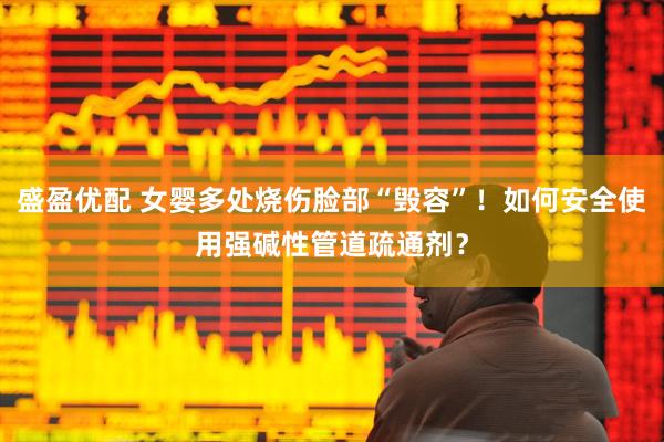 盛盈优配 女婴多处烧伤脸部“毁容”！如何安全使用强碱性管道疏通剂？