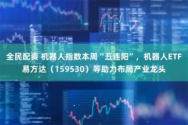 全民配资 机器人指数本周“五连阳”，机器人ETF易方达（159530）等助力布局产业龙头